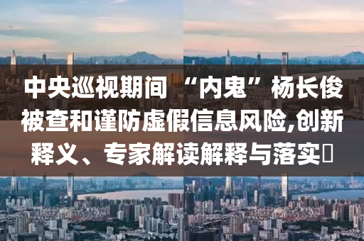 中央巡視期間 “內(nèi)鬼”楊長俊被查和謹(jǐn)防虛假信息風(fēng)險(xiǎn),創(chuàng)新釋義、專家解讀解釋與落實(shí)?