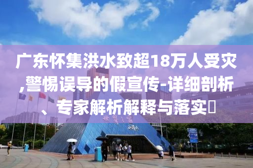 廣東懷集洪水致超18萬人受災(zāi),警惕誤導(dǎo)的假宣傳-詳細(xì)剖析、專家解析解釋與落實?