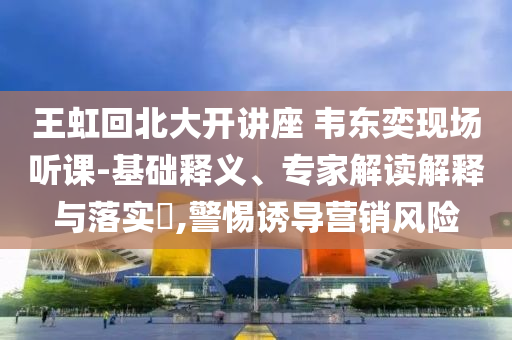 王虹回北大開講座 韋東奕現(xiàn)場聽課-基礎釋義、專家解讀解釋與落實?,警惕誘導營銷風險