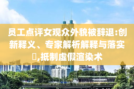 員工點評女觀眾外貌被辭退:創(chuàng)新釋義、專家解析解釋與落實?,抵制虛假渲染術(shù)