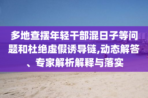 多地查擺年輕干部混日子等問題和杜絕虛假誘導(dǎo)鏈,動態(tài)解答、專家解析解釋與落實