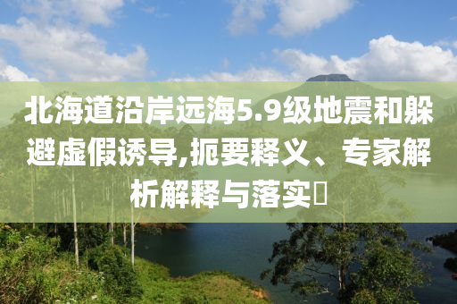 北海道沿岸遠(yuǎn)海5.9級(jí)地震和躲避虛假誘導(dǎo),扼要釋義、專(zhuān)家解析解釋與落實(shí)?