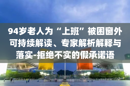 94歲老人為“上班”被困窗外可持續(xù)解讀、專家解析解釋與落實-拒絕不實的假承諾語