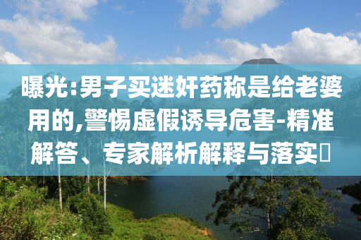 曝光:男子買迷奸藥稱是給老婆用的,警惕虛假誘導(dǎo)危害-精準(zhǔn)解答、專家解析解釋與落實?