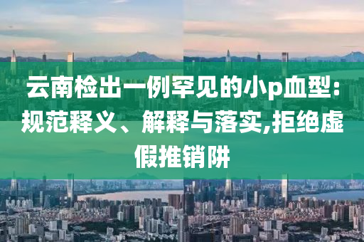 云南檢出一例罕見的小p血型:規(guī)范釋義、解釋與落實,拒絕虛假推銷阱