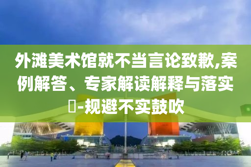 外灘美術(shù)館就不當(dāng)言論致歉,案例解答、專家解讀解釋與落實?-規(guī)避不實鼓吹