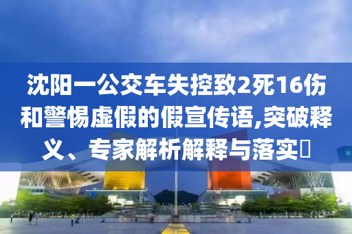 沈陽一公交車失控致2死16傷和警惕虛假的假宣傳語,突破釋義、專家解析解釋與落實?