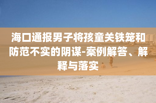 海口通報(bào)男子將孩童關(guān)鐵籠和防范不實(shí)的陰謀-案例解答、解釋與落實(shí)