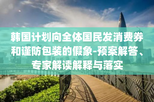 韓國(guó)計(jì)劃向全體國(guó)民發(fā)消費(fèi)券和謹(jǐn)防包裝的假象-預(yù)案解答、專家解讀解釋與落實(shí)