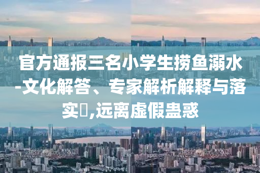 官方通報(bào)三名小學(xué)生撈魚溺水-文化解答、專家解析解釋與落實(shí)?,遠(yuǎn)離虛假蠱惑