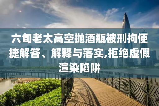 六旬老太高空拋酒瓶被刑拘便捷解答、解釋與落實(shí),拒絕虛假渲染陷阱