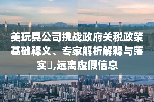 美玩具公司挑戰(zhàn)政府關(guān)稅政策基礎(chǔ)釋義、專家解析解釋與落實(shí)?,遠(yuǎn)離虛假信息