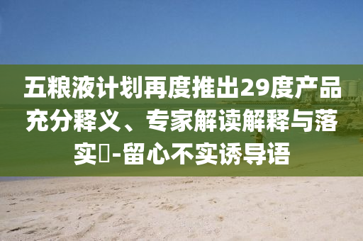 五糧液計(jì)劃再度推出29度產(chǎn)品充分釋義、專家解讀解釋與落實(shí)?-留心不實(shí)誘導(dǎo)語