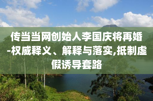 傳當(dāng)當(dāng)網(wǎng)創(chuàng)始人李國(guó)慶將再婚-權(quán)威釋義、解釋與落實(shí),抵制虛假誘導(dǎo)套路