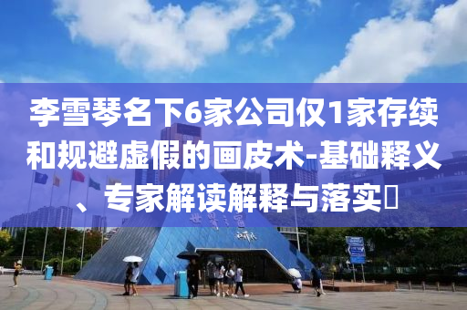 李雪琴名下6家公司僅1家存續(xù)和規(guī)避虛假的畫(huà)皮術(shù)-基礎(chǔ)釋義、專(zhuān)家解讀解釋與落實(shí)?