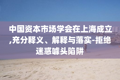 中國(guó)資本市場(chǎng)學(xué)會(huì)在上海成立,充分釋義、解釋與落實(shí)-拒絕迷惑噱頭陷阱
