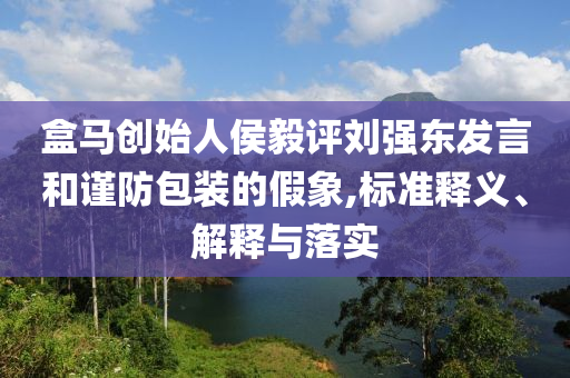 盒馬創(chuàng)始人侯毅評(píng)劉強(qiáng)東發(fā)言和謹(jǐn)防包裝的假象,標(biāo)準(zhǔn)釋義、解釋與落實(shí)
