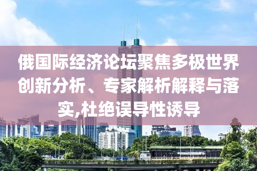 俄國際經濟論壇聚焦多極世界創(chuàng)新分析、專家解析解釋與落實,杜絕誤導性誘導