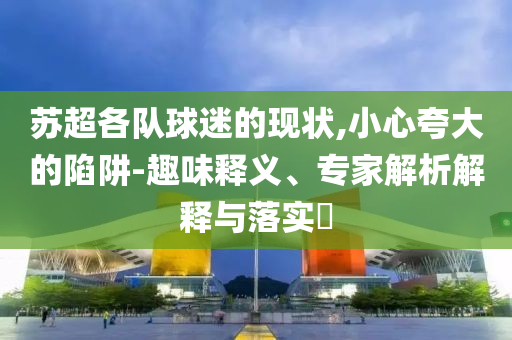 蘇超各隊球迷的現狀,小心夸大的陷阱-趣味釋義、專家解析解釋與落實?
