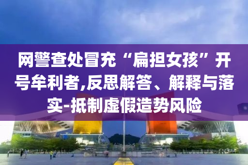 網(wǎng)警查處冒充“扁擔(dān)女孩”開號牟利者,反思解答、解釋與落實(shí)-抵制虛假造勢風(fēng)險(xiǎn)