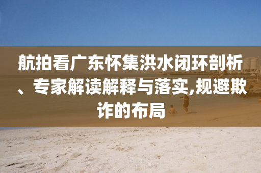 航拍看廣東懷集洪水閉環(huán)剖析、專家解讀解釋與落實(shí),規(guī)避欺詐的布局