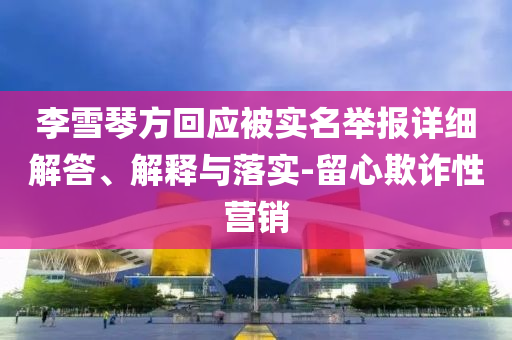 李雪琴方回應(yīng)被實(shí)名舉報(bào)詳細(xì)解答、解釋與落實(shí)-留心欺詐性營銷