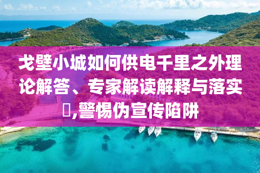 戈壁小城如何供電千里之外理論解答、專家解讀解釋與落實(shí)?,警惕偽宣傳陷阱
