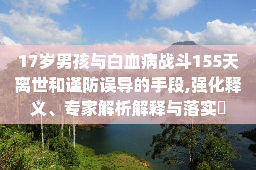 17歲男孩與白血病戰(zhàn)斗155天離世和謹(jǐn)防誤導(dǎo)的手段,強(qiáng)化釋義、專家解析解釋與落實(shí)?