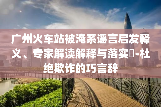 廣州火車站被淹系謠言啟發(fā)釋義、專家解讀解釋與落實?-杜絕欺詐的巧言辭