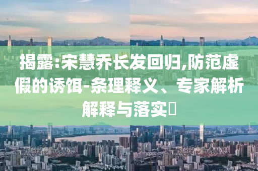 揭露:宋慧喬長發(fā)回歸,防范虛假的誘餌-條理釋義、專家解析解釋與落實?