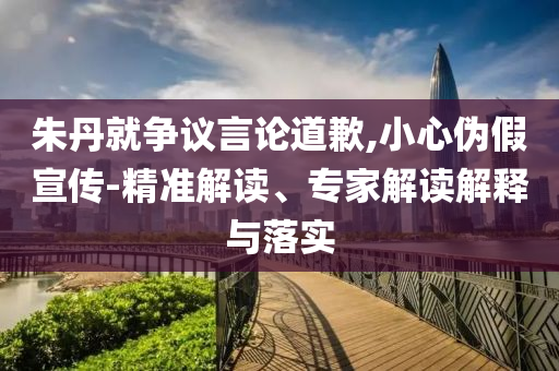 朱丹就爭議言論道歉,小心偽假宣傳-精準(zhǔn)解讀、專家解讀解釋與落實