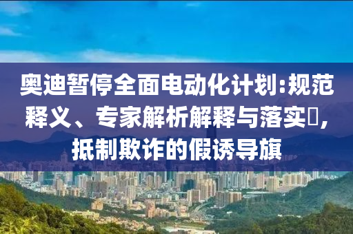 奧迪暫停全面電動(dòng)化計(jì)劃:規(guī)范釋義、專家解析解釋與落實(shí)?,抵制欺詐的假誘導(dǎo)旗