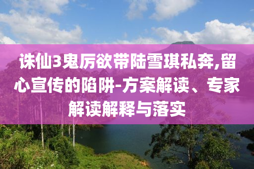 誅仙3鬼厲欲帶陸雪琪私奔,留心宣傳的陷阱-方案解讀、專家解讀解釋與落實(shí)