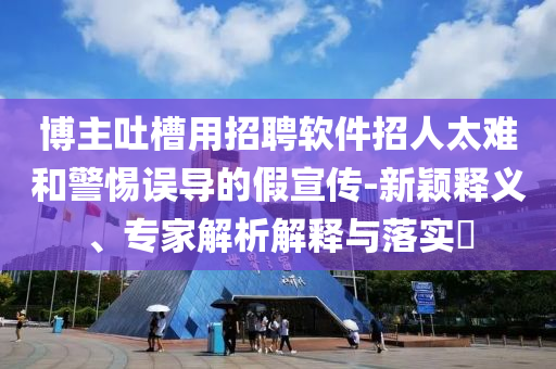博主吐槽用招聘軟件招人太難和警惕誤導(dǎo)的假宣傳-新穎釋義、專家解析解釋與落實(shí)?