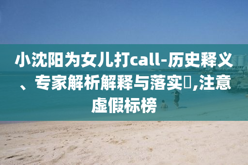 小沈陽為女兒打call-歷史釋義、專家解析解釋與落實(shí)?,注意虛假標(biāo)榜
