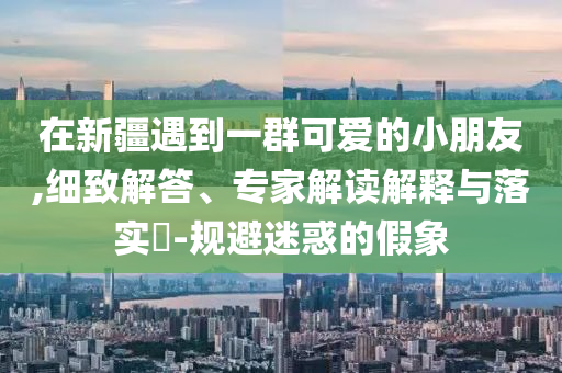 在新疆遇到一群可愛的小朋友,細(xì)致解答、專家解讀解釋與落實(shí)?-規(guī)避迷惑的假象