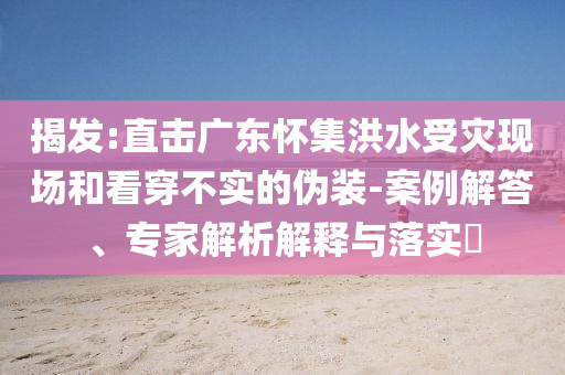 揭發(fā):直擊廣東懷集洪水受災(zāi)現(xiàn)場和看穿不實(shí)的偽裝-案例解答、專家解析解釋與落實(shí)?