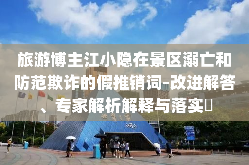旅游博主江小隱在景區(qū)溺亡和防范欺詐的假推銷(xiāo)詞-改進(jìn)解答、專家解析解釋與落實(shí)?