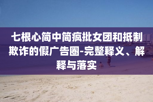 七根心簡中簡瘋批女團(tuán)和抵制欺詐的假廣告圈-完整釋義、解釋與落實(shí)