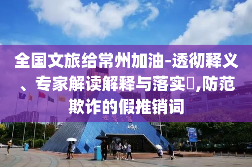 全國文旅給常州加油-透徹釋義、專家解讀解釋與落實?,防范欺詐的假推銷詞