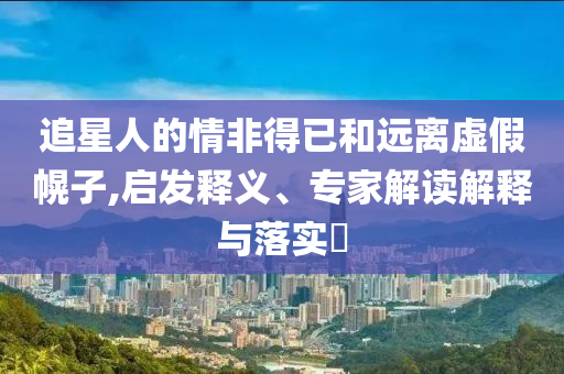 追星人的情非得已和遠離虛假幌子,啟發(fā)釋義、專家解讀解釋與落實?