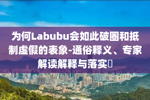 為何Labubu會如此破圈和抵制虛假的表象-通俗釋義、專家解讀解釋與落實?