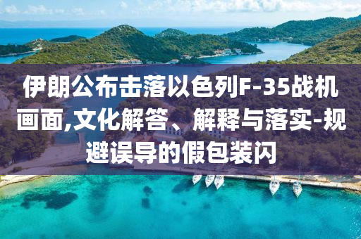 伊朗公布擊落以色列F-35戰(zhàn)機畫面,文化解答、解釋與落實-規(guī)避誤導(dǎo)的假包裝閃