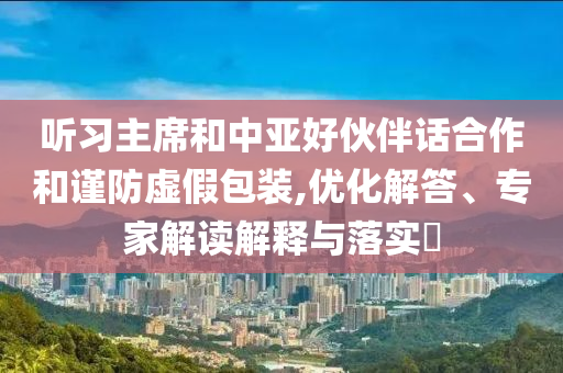 聽習(xí)主席和中亞好伙伴話合作和謹防虛假包裝,優(yōu)化解答、專家解讀解釋與落實?