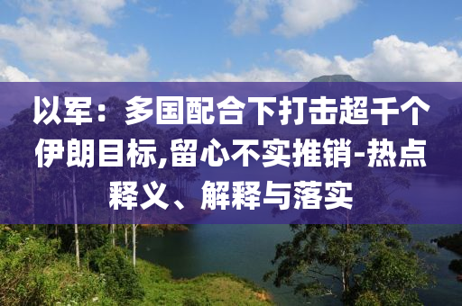以軍：多國配合下打擊超千個伊朗目標,留心不實推銷-熱點釋義、解釋與落實
