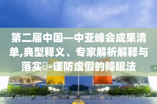 第二屆中國—中亞峰會成果清單,典型釋義、專家解析解釋與落實?-謹防虛假的障眼法