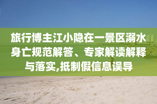 旅行博主江小隱在一景區(qū)溺水身亡規(guī)范解答、專家解讀解釋與落實(shí),抵制假信息誤導(dǎo)