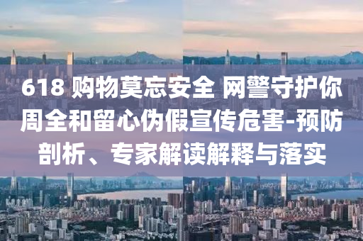 618 購物莫忘安全 網(wǎng)警守護(hù)你周全和留心偽假宣傳危害-預(yù)防剖析、專家解讀解釋與落實(shí)