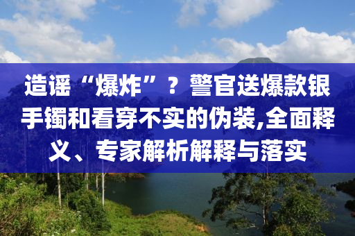 造謠“爆炸”？警官送爆款銀手鐲和看穿不實(shí)的偽裝,全面釋義、專(zhuān)家解析解釋與落實(shí)
