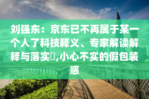 劉強東：京東已不再屬于某一個人了科技釋義、專家解讀解釋與落實?,小心不實的假包裝惑